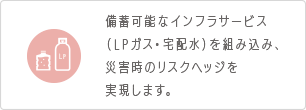 備蓄可能なインフラサービス（LPガス・宅配水）を組み込み、災害時のリスクヘッジを実現します。
