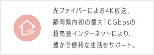 光ファイバーによる4K放送、静岡県内初の最大10Gbpsの超高速インターネットにより、豊かで便利な生活をサポート。
