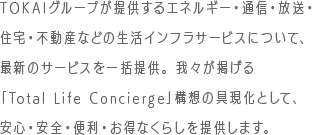 TOKAIグループが提供するエネルギー・通信・放送・住宅・不動産などの生活インフラサービスについて、最新のサービスを一括提供。 我々が掲げる「Total Life Concierge」構想の具現化として、安心・安全・便利・お得なくらしを提供します。