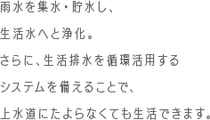 雨水を集水・貯水し、生活水へと浄化。さらに、生活排水を循環活用するシステムを備えることで、上水道にたよらなくても生活できます。